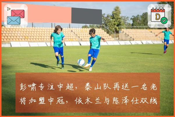 彭啸专注中超，泰山队再送一名老将加盟中冠，依木兰与陈泽仕双线注册