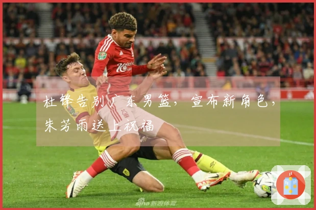杜锋告别广东男篮，宣布新角色，朱芳雨送上祝福