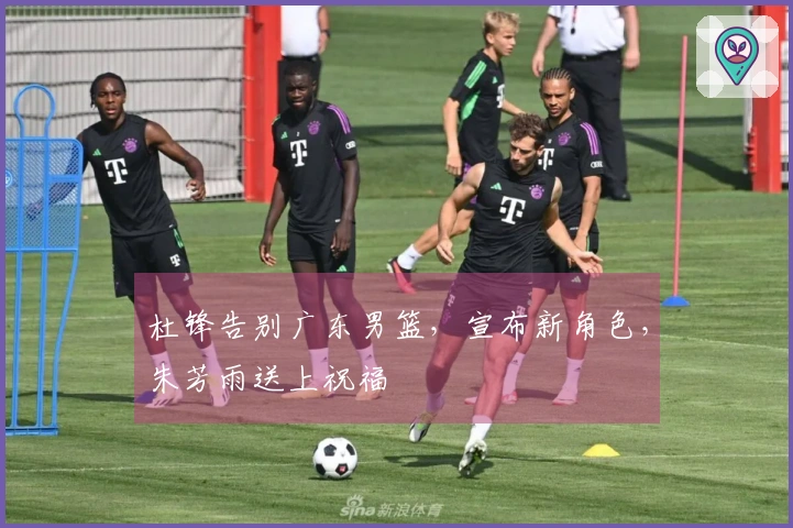 杜锋告别广东男篮，宣布新角色，朱芳雨送上祝福