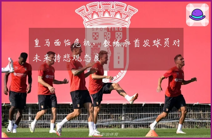 皇马面临危机，教练和首发球员对未来持悲观态度