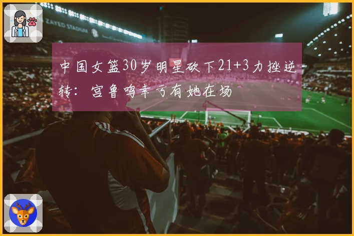 中国女篮30岁明星砍下21+3力挫逆转：宫鲁鸣幸亏有她在场