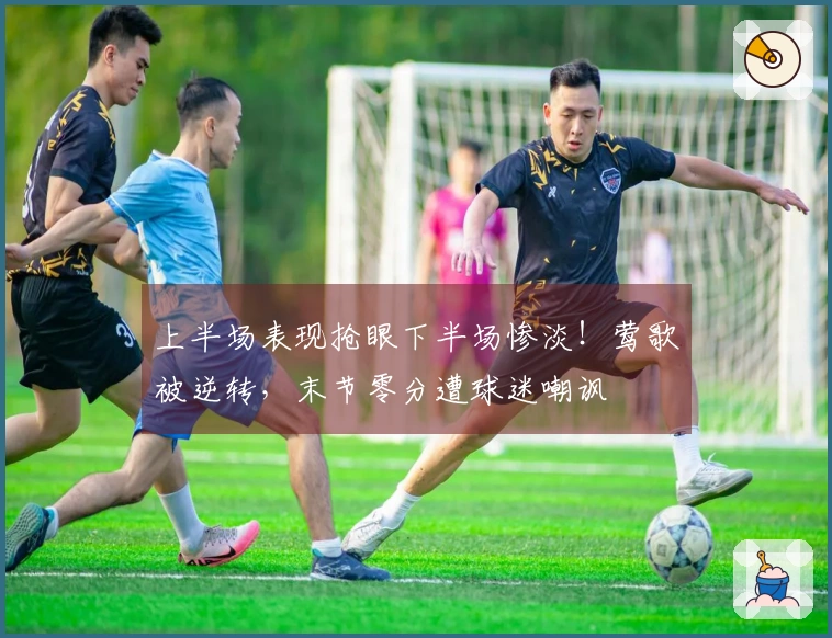 上半场表现抢眼下半场惨淡！莺歌被逆转，末节零分遭球迷嘲讽