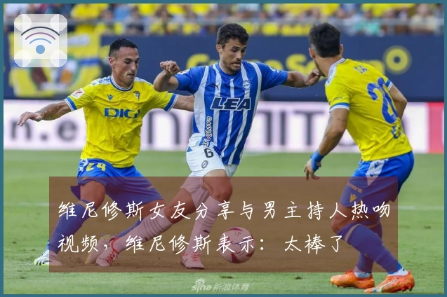 维尼修斯女友分享与男主持人热吻视频，维尼修斯表示：太棒了❤️