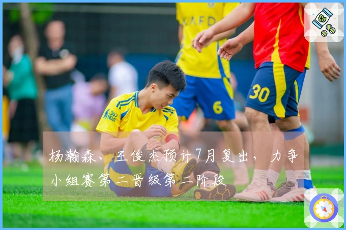 杨瀚森、王俊杰预计7月复出,力争小组赛第二晋级第二阶段