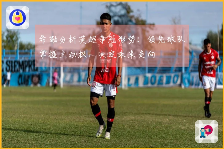 希勒分析英超争冠形势：领先球队掌握主动权，决定未来走向
