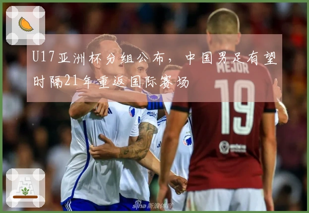 U17亚洲杯分组公布，中国男足有望时隔21年重返国际赛场