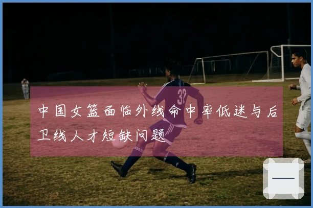 中国女篮面临外线命中率低迷与后卫线人才短缺问题