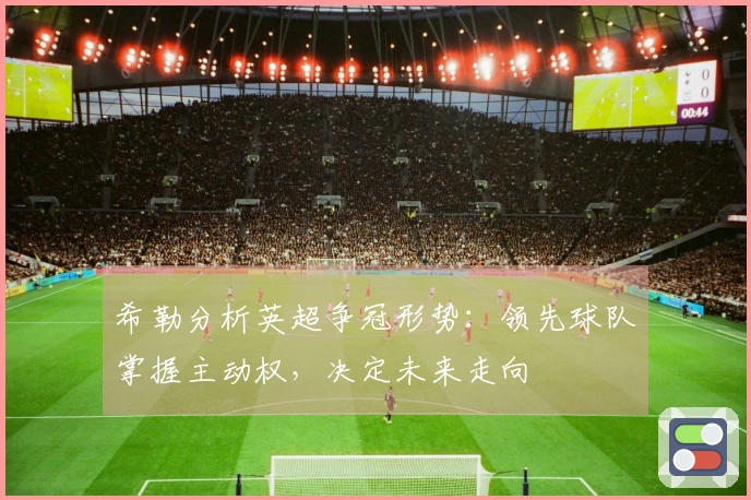 希勒分析英超争冠形势：领先球队掌握主动权，决定未来走向
