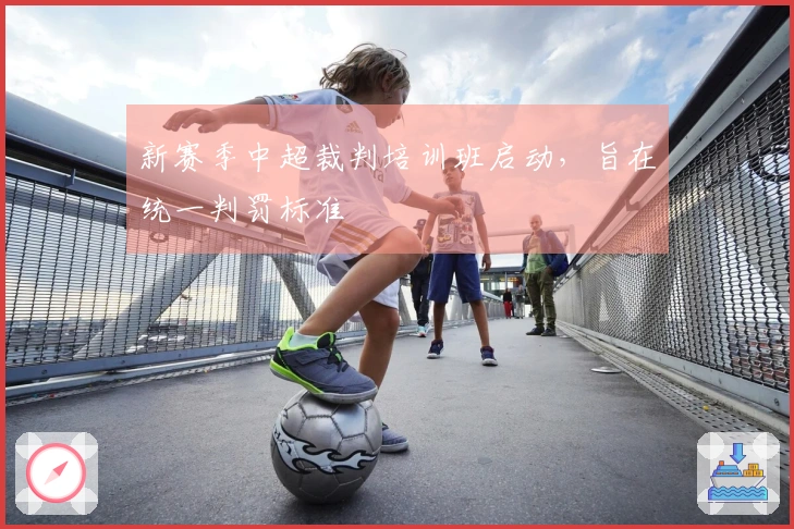 新赛季中超裁判培训班启动，旨在统一判罚标准