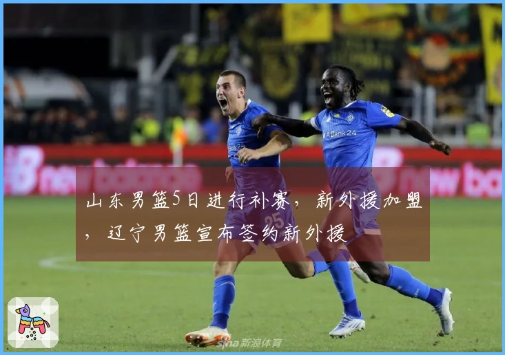 山东男篮5日进行补赛，新外援加盟，辽宁男篮宣布签约新外援