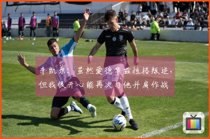 李凯尔：虽然爱德华兹性格叛逆，但我很开心能再次与他并肩作战